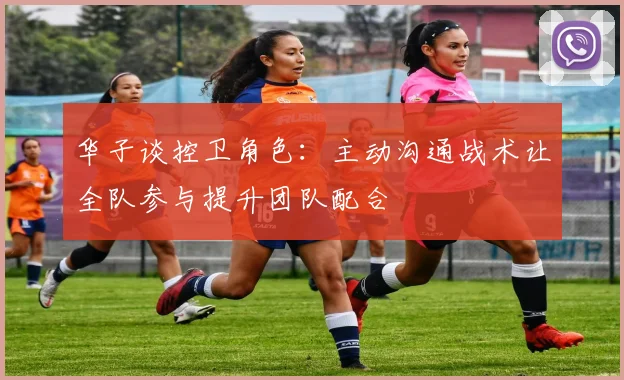 华子谈控卫角色：主动沟通战术让全队参与提升团队配合