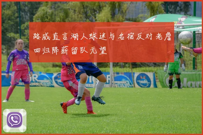路威直言湖人球迷与名宿反对老詹回归降薪留队无望