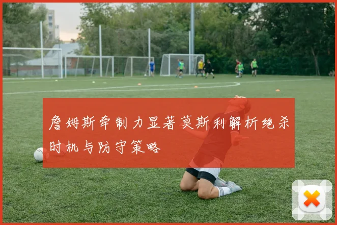 詹姆斯牵制力显著莫斯利解析绝杀时机与防守策略