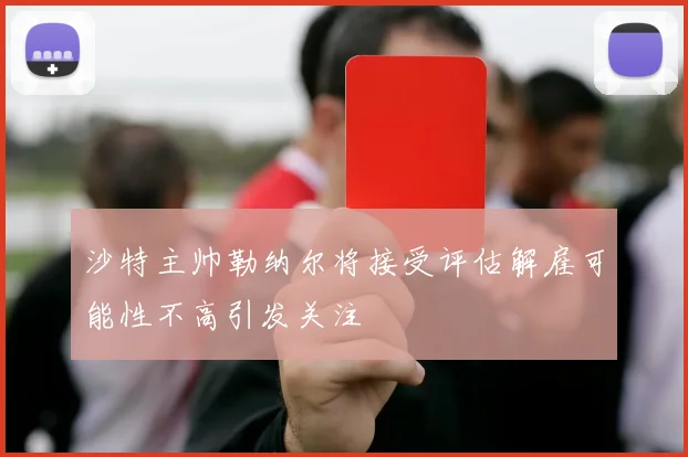 沙特主帅勒纳尔将接受评估解雇可能性不高引发关注