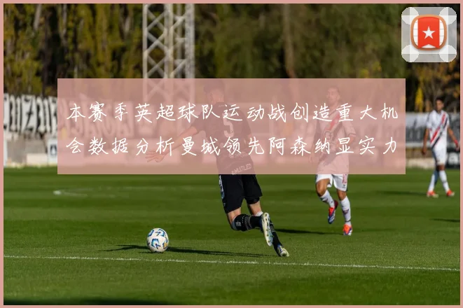 本赛季英超球队运动战创造重大机会数据分析曼城领先阿森纳显实力