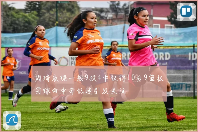 周琦表现一般9投4中仅得10分9篮板罚球命中率低迷引发关注
