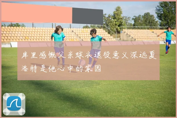 库里感慨父亲球衣退役意义深远夏洛特是他心中的家园