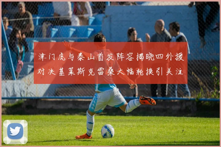 津门虎与泰山首发阵容揭晓四外援对决基莱斯克雷桑大幅轮换引关注