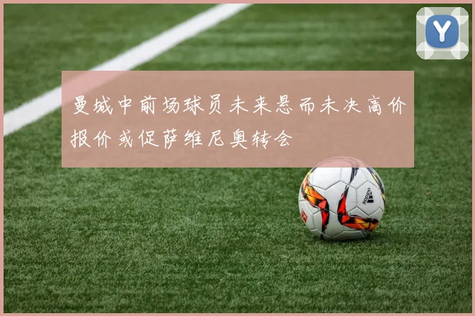 曼城中前场球员未来悬而未决高价报价或促萨维尼奥转会