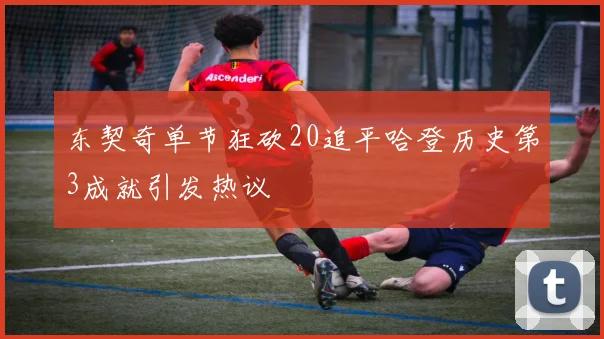 东契奇单节狂砍20追平哈登历史第3成就引发热议