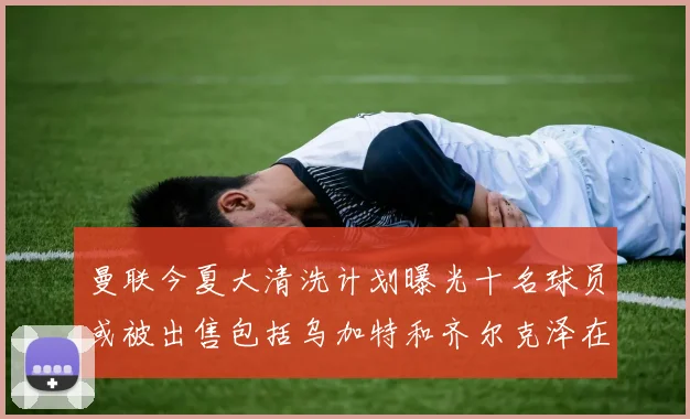 曼联今夏大清洗计划曝光十名球员或被出售包括乌加特和齐尔克泽在内