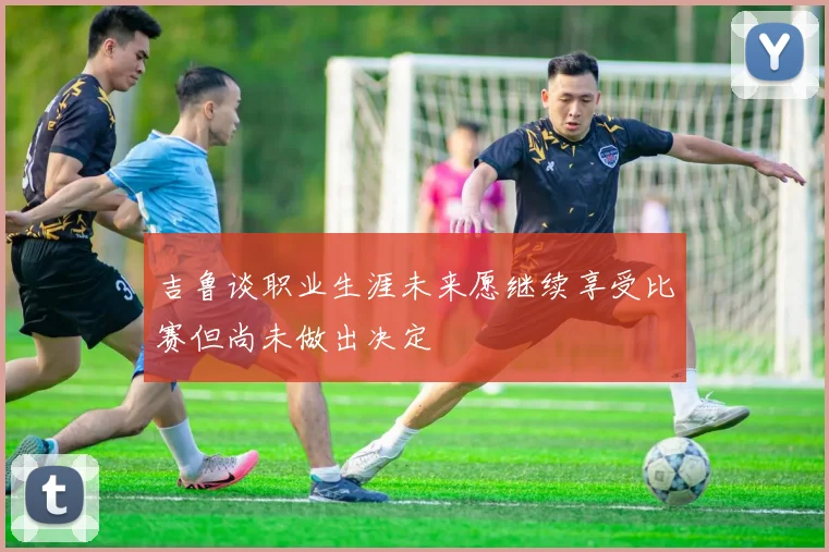 吉鲁谈职业生涯未来愿继续享受比赛但尚未做出决定