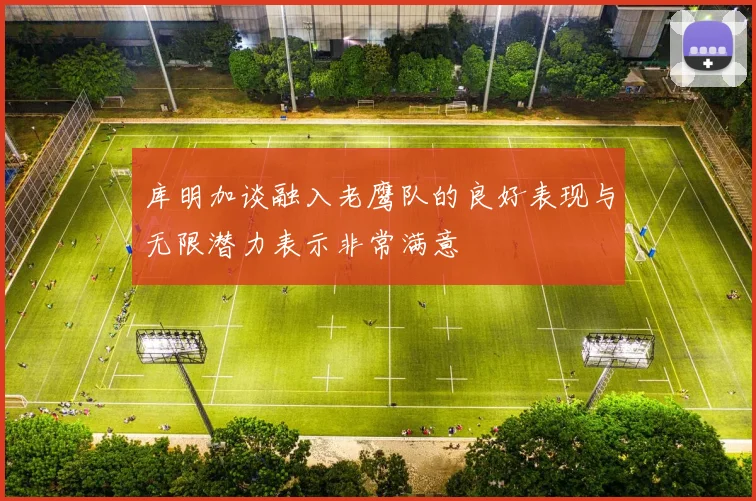 库明加谈融入老鹰队的良好表现与无限潜力表示非常满意