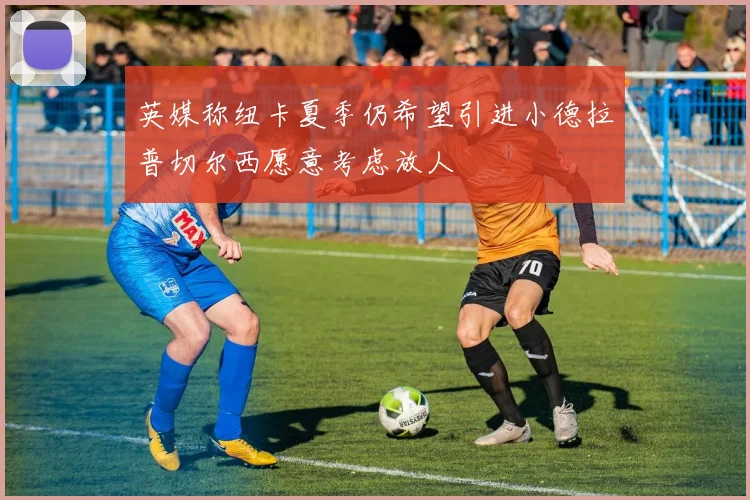 英媒称纽卡夏季仍希望引进小德拉普切尔西愿意考虑放人