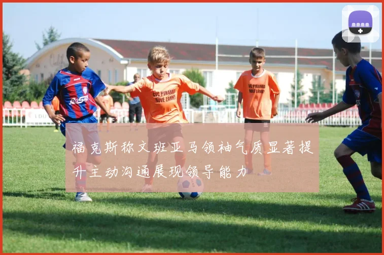 福克斯称文班亚马领袖气质显著提升主动沟通展现领导能力